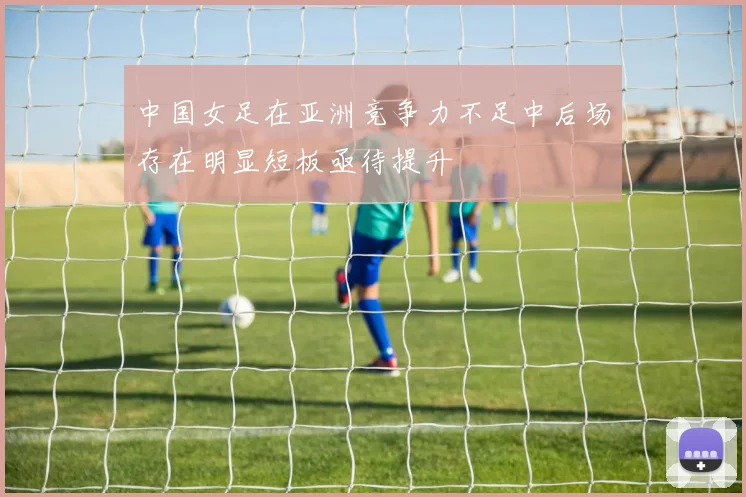 中国女足在亚洲竞争力不足中后场存在明显短板亟待提升