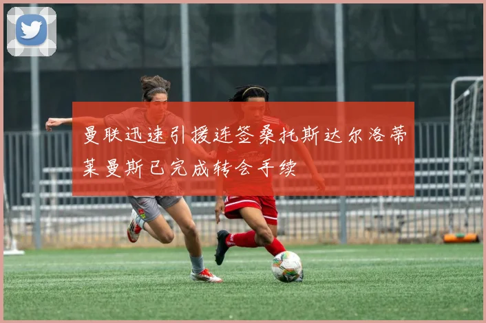 曼联迅速引援连签桑托斯达尔洛蒂莱曼斯已完成转会手续
